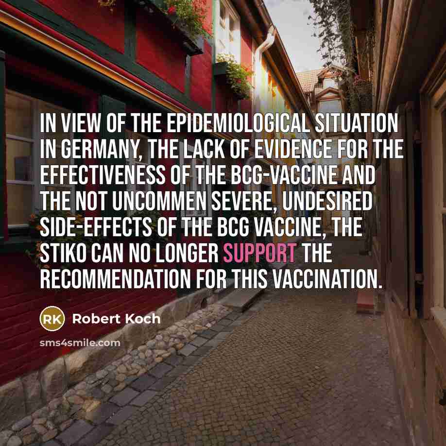 “In view of the epidemiological situation in Germany, the lack of evidence for the effectiveness of the BCG-vaccine and the not uncommen severe, undesired side-effects of the BCG vaccine, the STIKO can no longer support the recommendation for this vaccination.” quote by Robert Koch