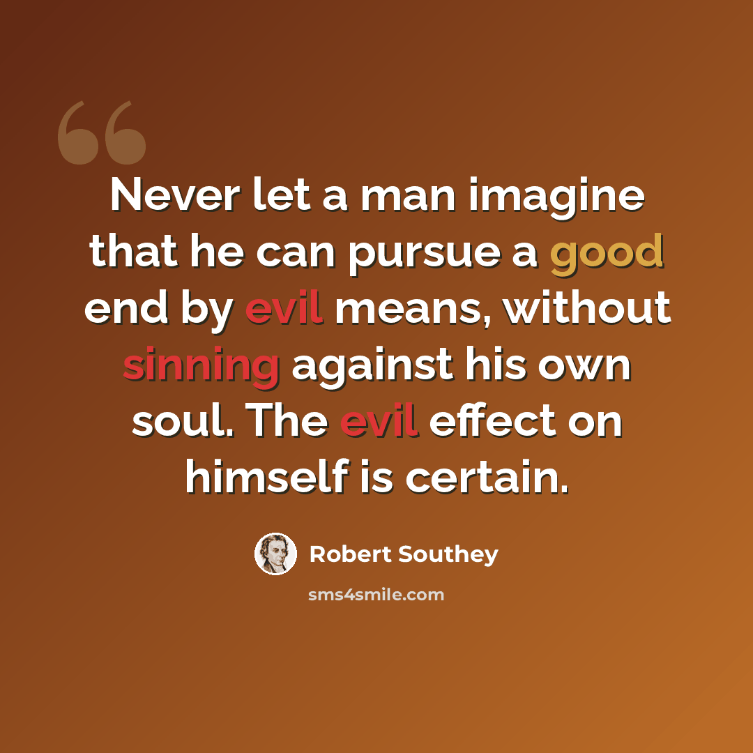 “Never let a man imagine that he can pursue a good end by evil means, without sinning against his own soul. The evil effect on himself is certain.” quote by Robert Southey