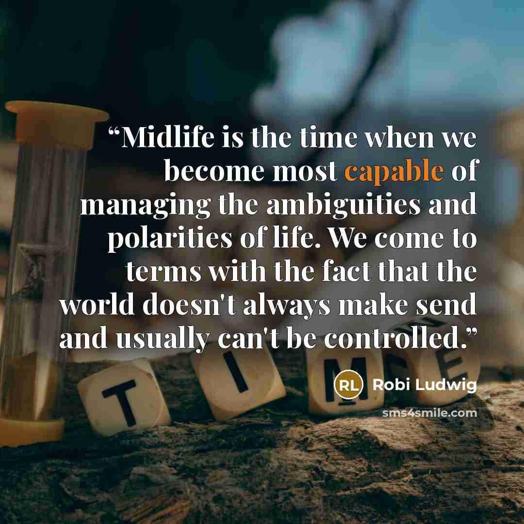 “Midlife is the time when we become most capable of managing the ambiguities and polarities of life. We come to terms with the fact that the world doesn't always make send and usually can't be controlled.” quote by Robi Ludwig