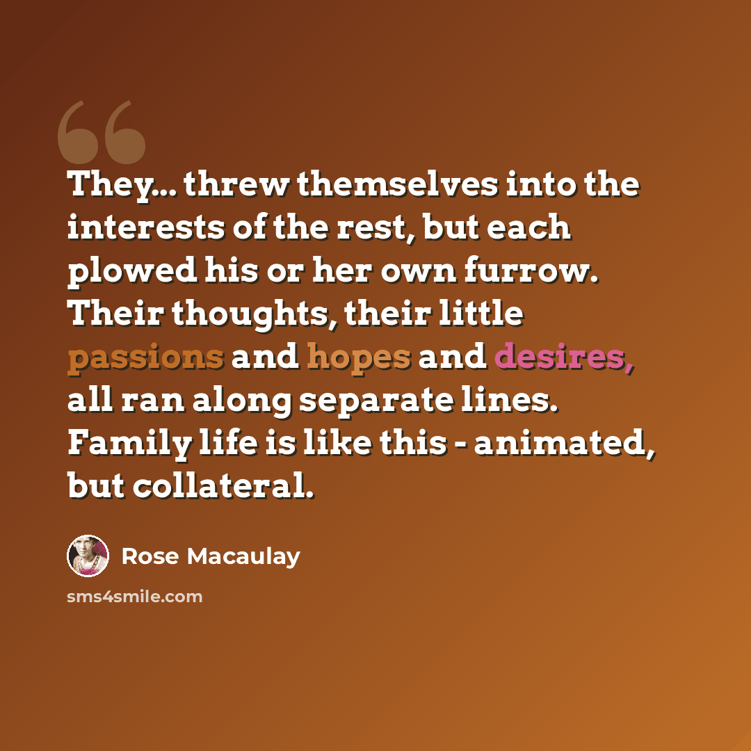 “They... threw themselves into the interests of the rest, but each plowed his or her own furrow. Their thoughts, their little passions and hopes and desires, all ran along separate lines. Family life is like this - animated, but collateral.” quote by Rose Macaulay