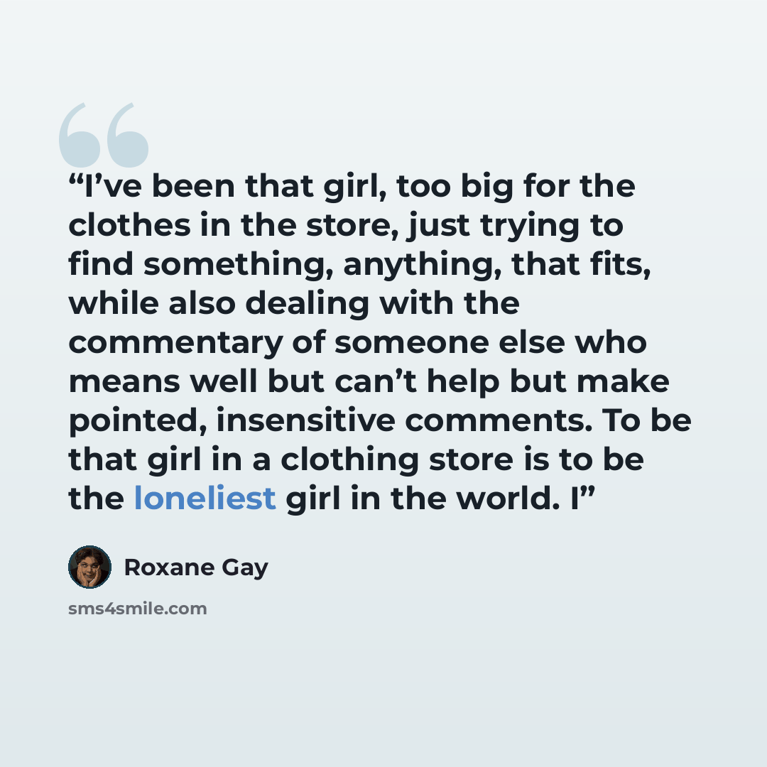 “I’ve been that girl, too big for the clothes in the store, just trying to find something, anything, that fits, while also dealing with the commentary of someone else who means well but can’t help but make pointed, insensitive comments. To be that girl in a clothing store is to be the loneliest…” quote by Roxane Gay