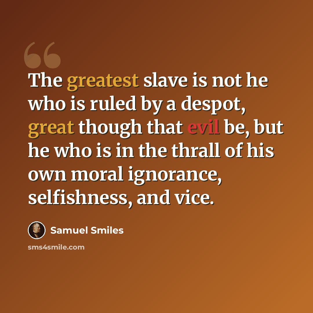“The greatest slave is not he who is ruled by a despot, great though that evil be, but he who is in the thrall of his own moral ignorance, selfishness, and vice.” quote by Samuel Smiles