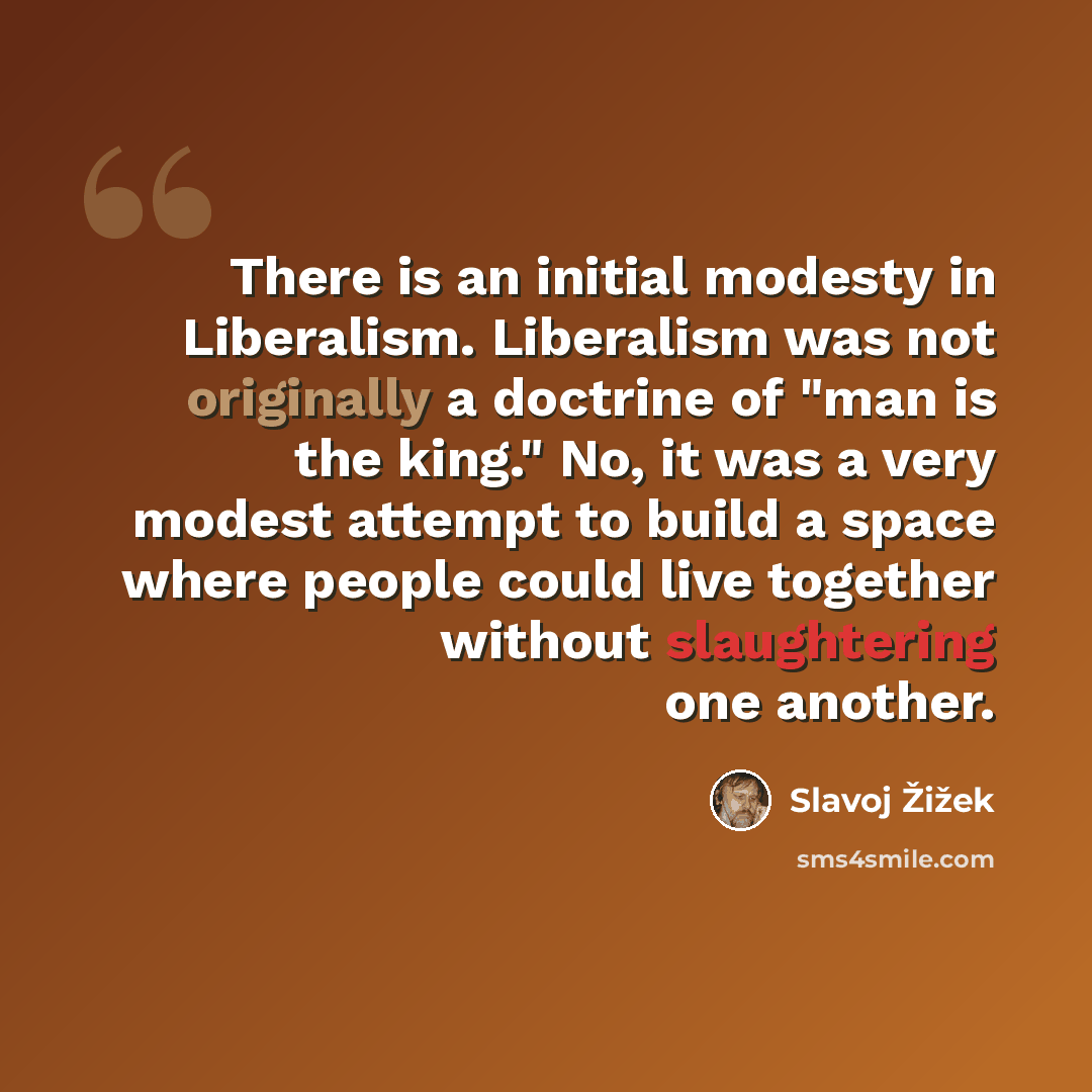 “There is an initial modesty in Liberalism. Liberalism was not originally a doctrine of "man is the king." No, it was a very modest attempt to build a space where people could live together without slaughtering one another.” quote by Slavoj Žižek
