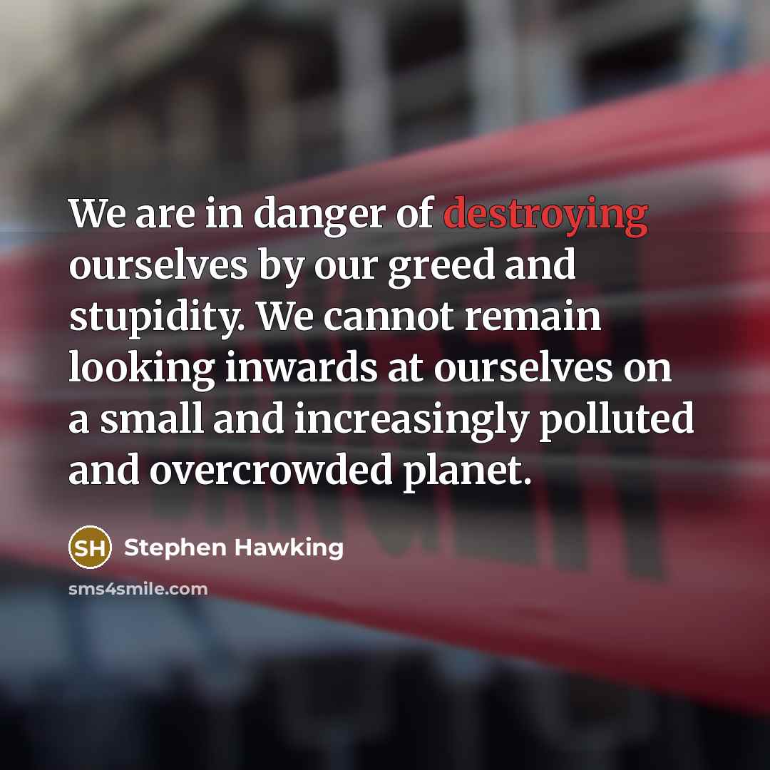 “We are in danger of destroying ourselves by our greed and stupidity. We cannot remain looking inwards at ourselves on a small and increasingly polluted and overcrowded planet.” quote by Stephen Hawking