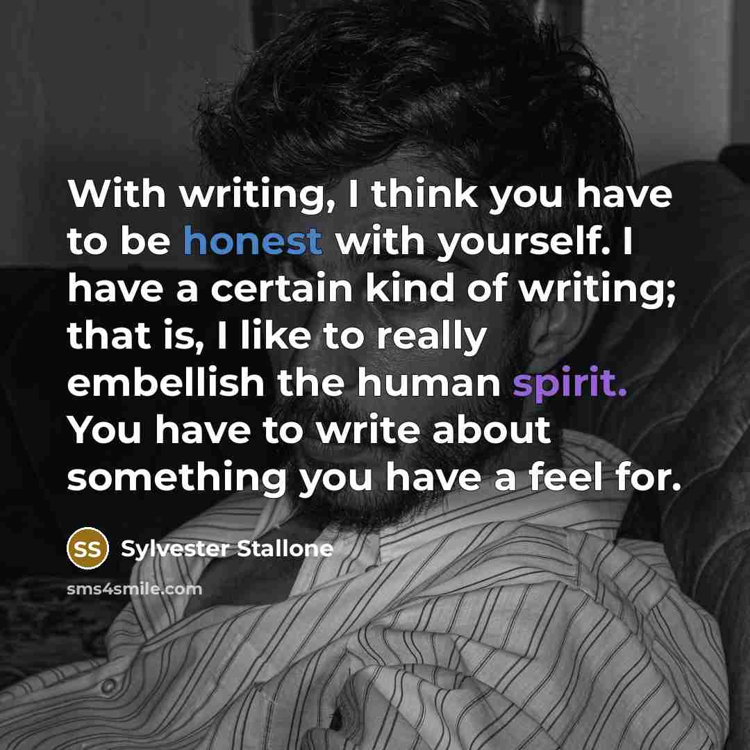 “With writing, I think you have to be honest with yourself. I have a certain kind of writing; that is, I like to really embellish the human spirit. You have to write about something you have a feel for.” quote by Sylvester Stallone