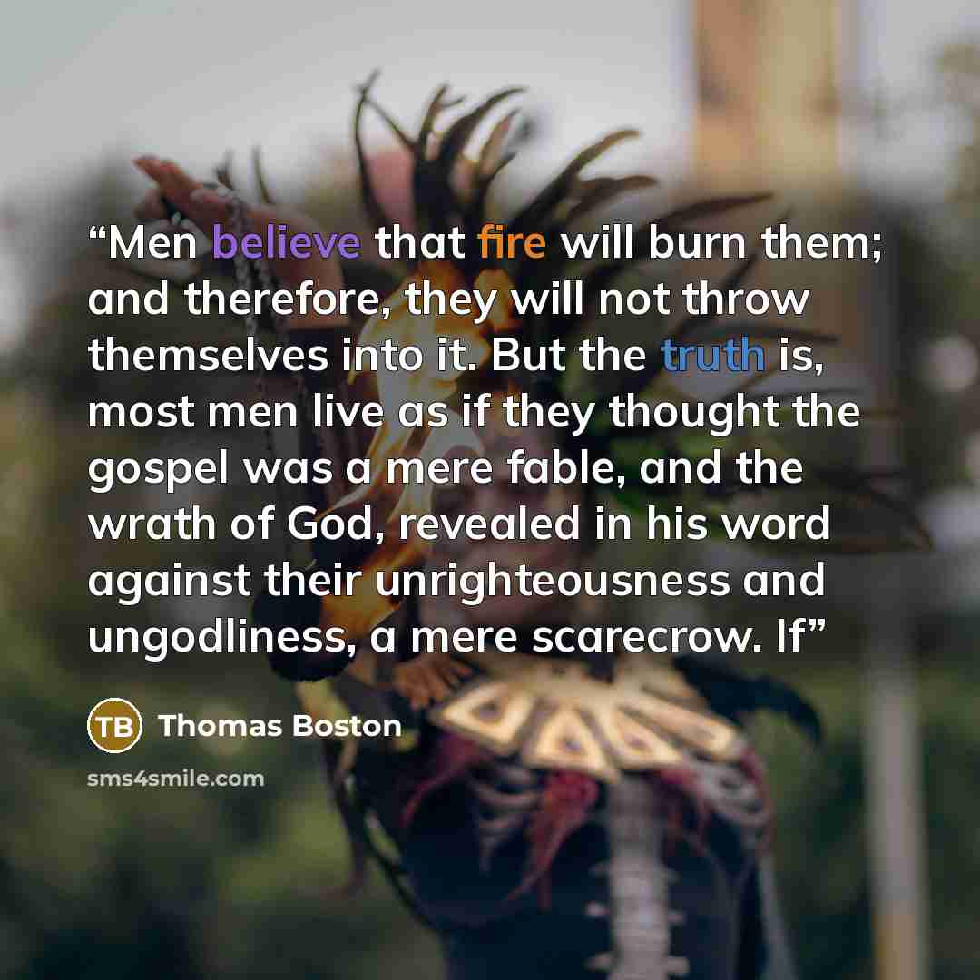 “Men believe that fire will burn them; and therefore, they will not throw themselves into it. But the truth is, most men live as if they thought the gospel was a mere fable, and the wrath of God, revealed in his word against their unrighteousness and ungodliness, a mere scarecrow. If” quote by Thomas Boston