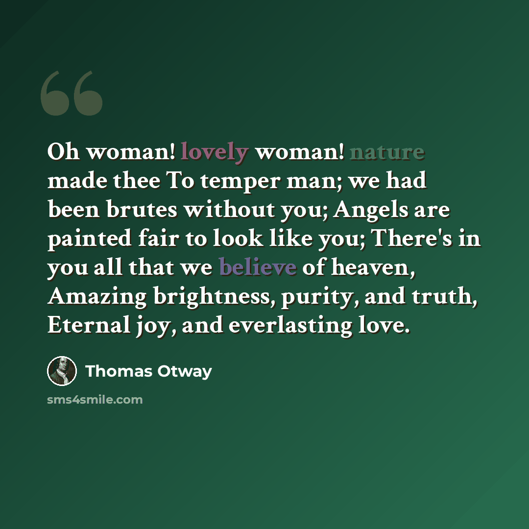 “Oh woman! lovely woman! nature made thee To temper man; we had been brutes without you; Angels are painted fair to look like you; There's in you all that we believe of heaven, Amazing brightness, purity, and truth, Eternal joy, and everlasting love.” quote by Thomas Otway