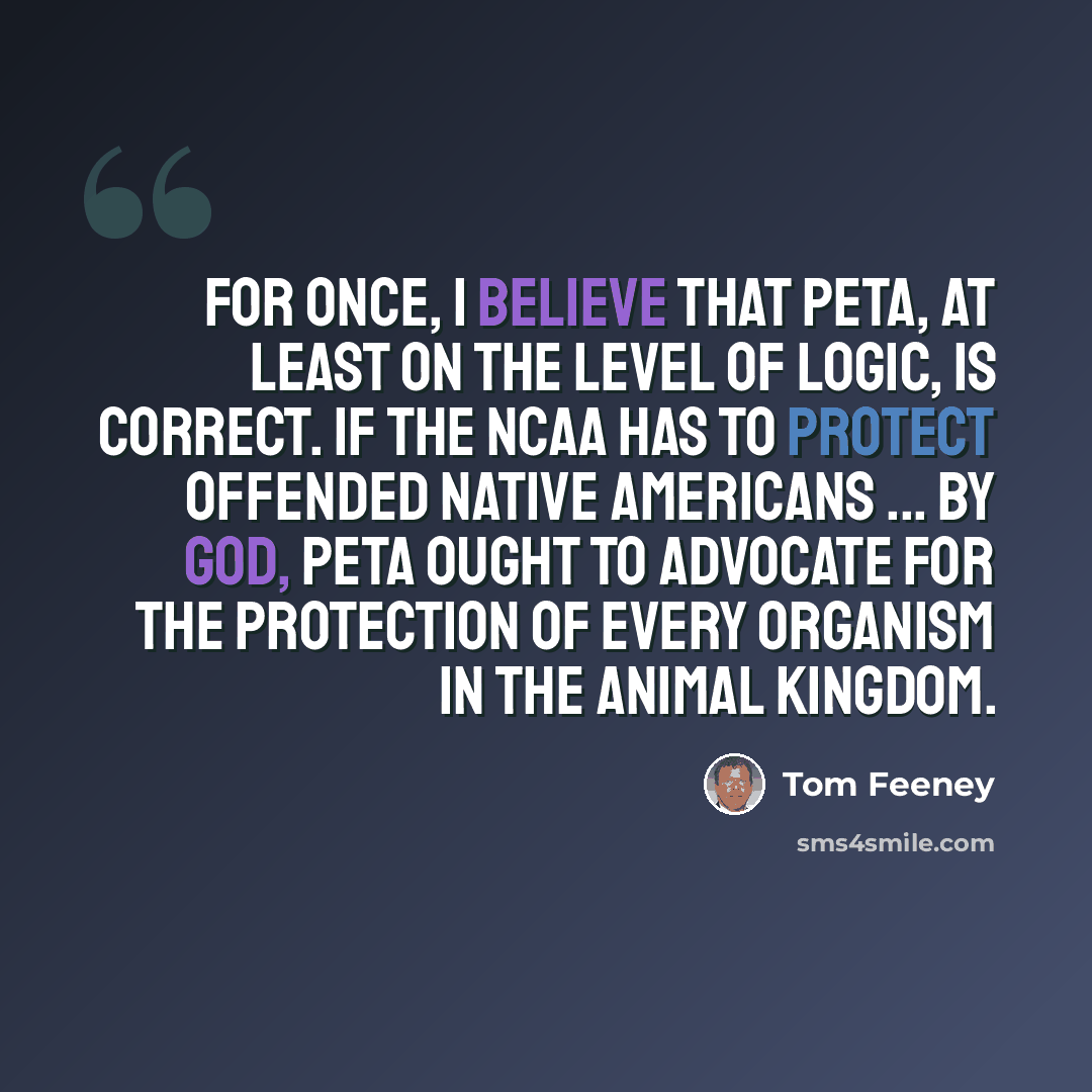 “For once, I believe that PETA, at least on the level of logic, is correct. If the NCAA has to protect offended Native Americans ... by God, PETA ought to advocate for the protection of every organism in the animal kingdom.” quote by Tom Feeney