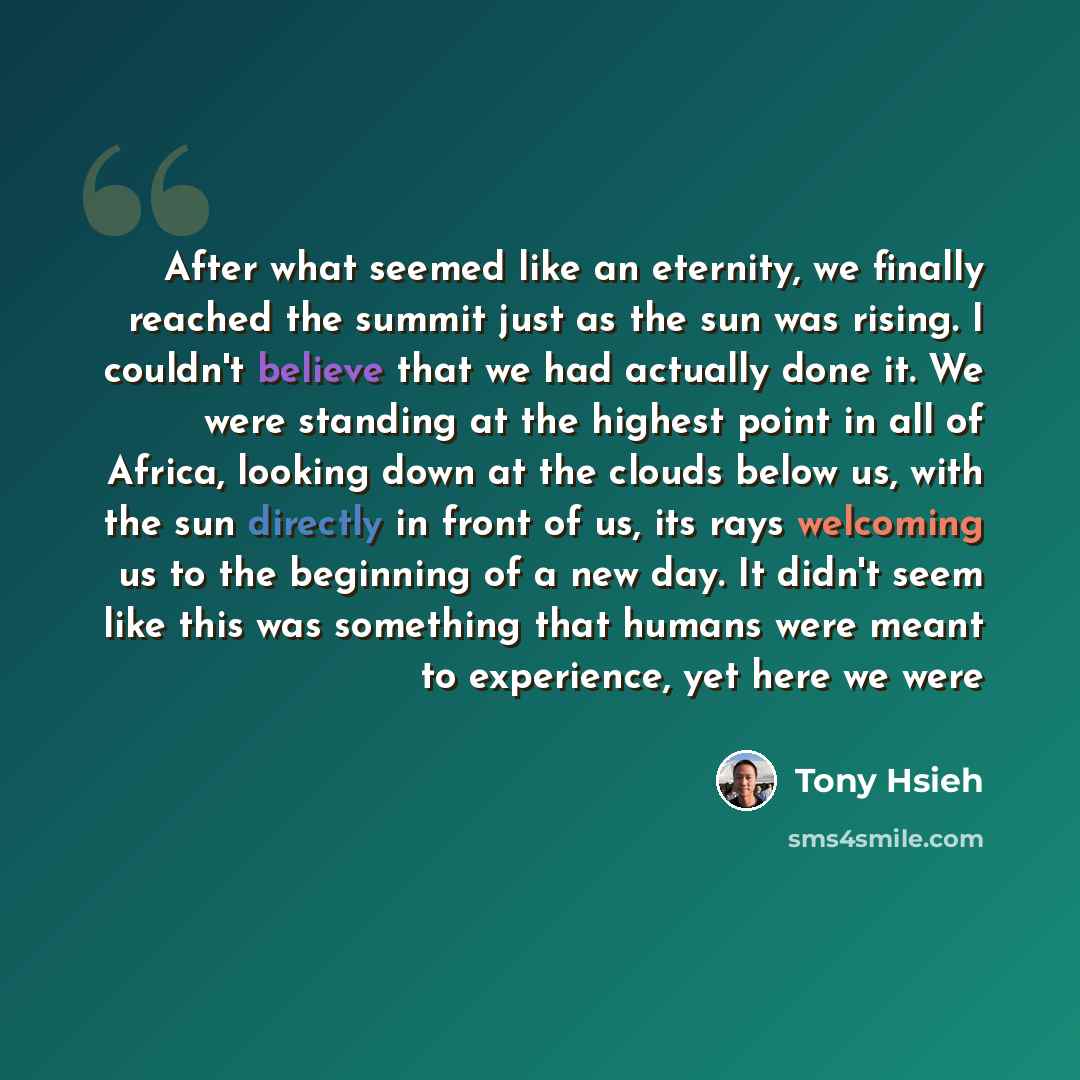 “After what seemed like an eternity, we finally reached the summit just as the sun was rising. I couldn't believe that we had actually done it. We were standing at the highest point in all of Africa, looking down at the clouds below us, with the sun directly in front of us, its rays welcoming us to…” quote by Tony Hsieh