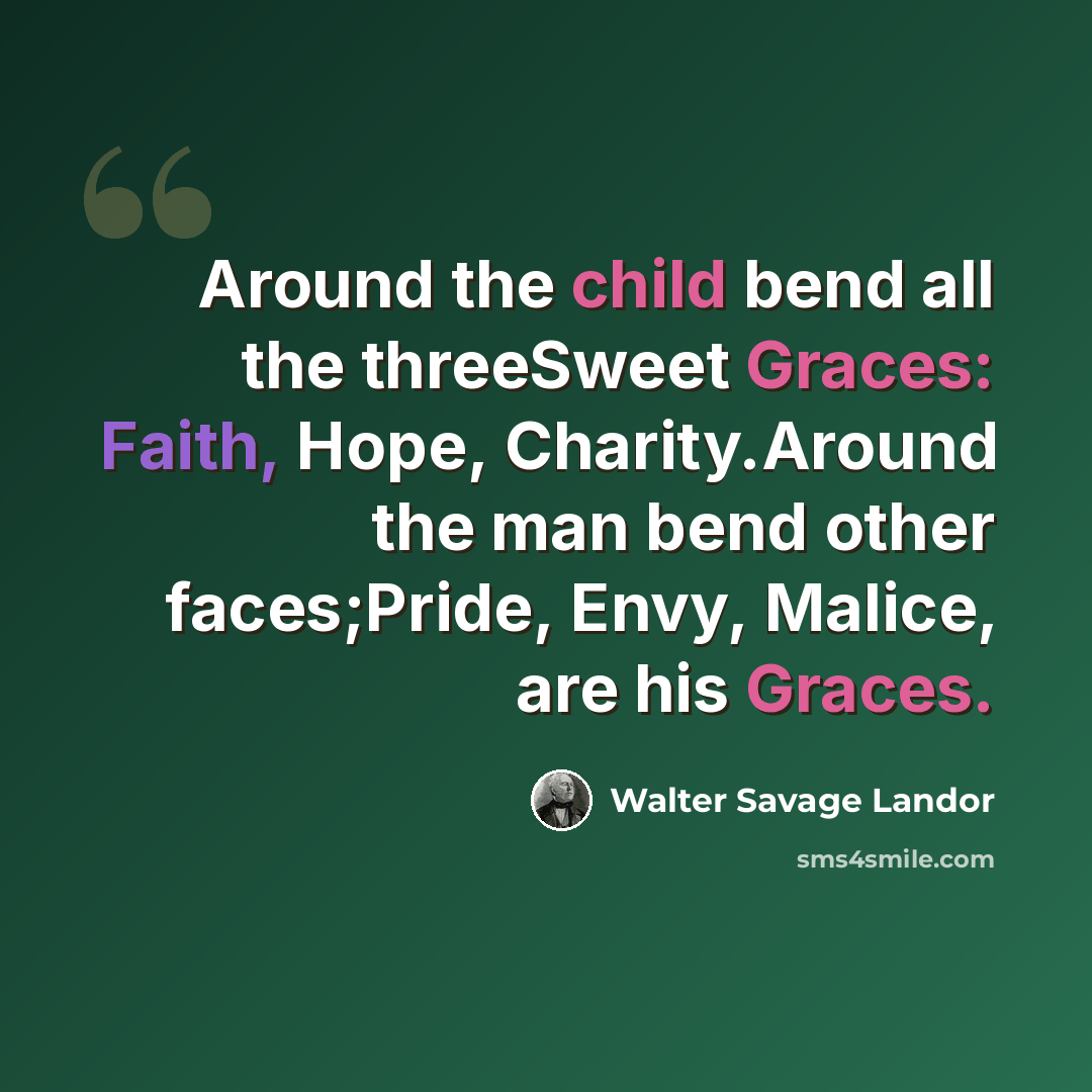 “Around the child bend all the threeSweet Graces: Faith, Hope, Charity.Around the man bend other faces;Pride, Envy, Malice, are his Graces.” quote by Walter Savage Landor