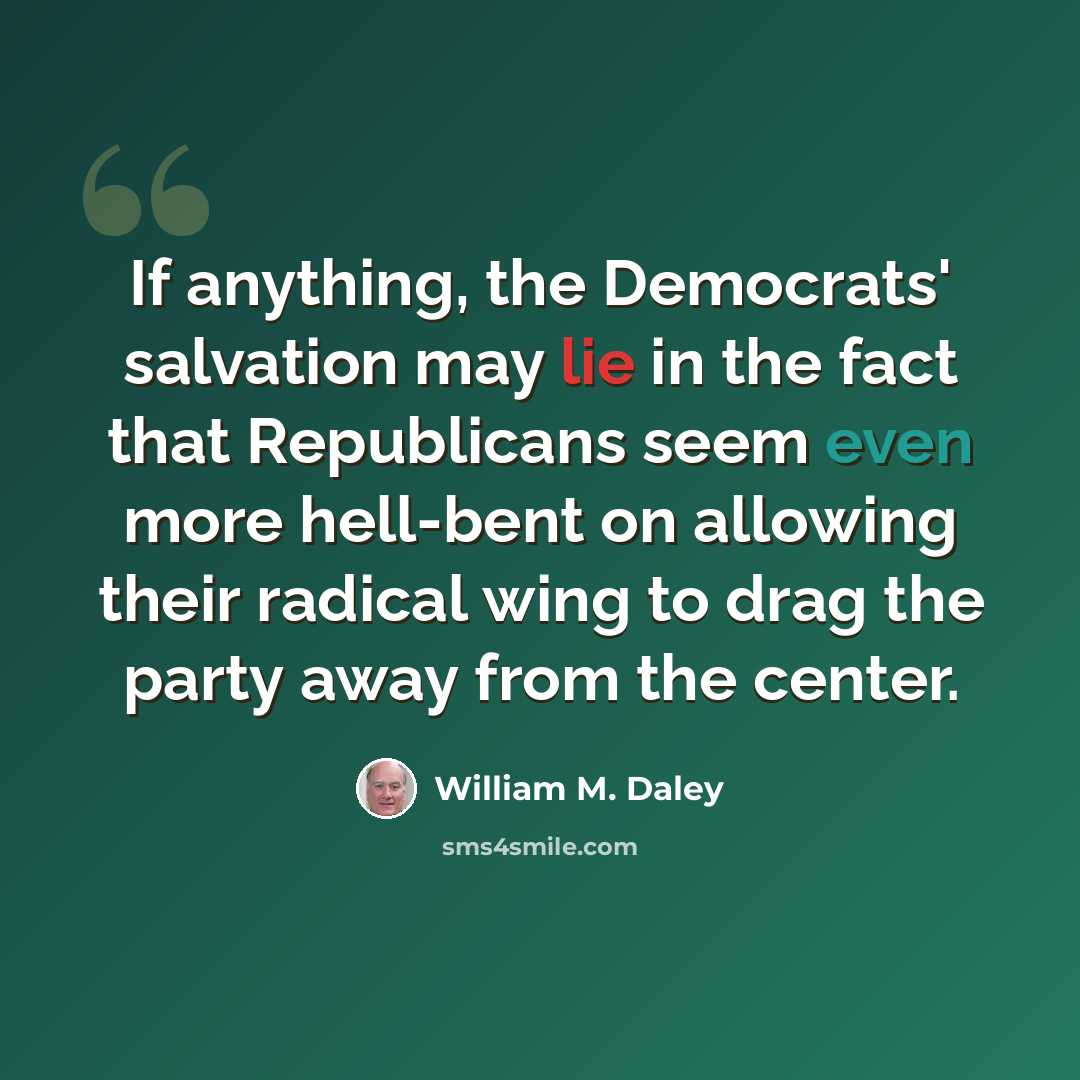 “If anything, the Democrats' salvation may lie in the fact that Republicans seem even more hell-bent on allowing their radical wing to drag the party away from the center.” quote by William M. Daley
