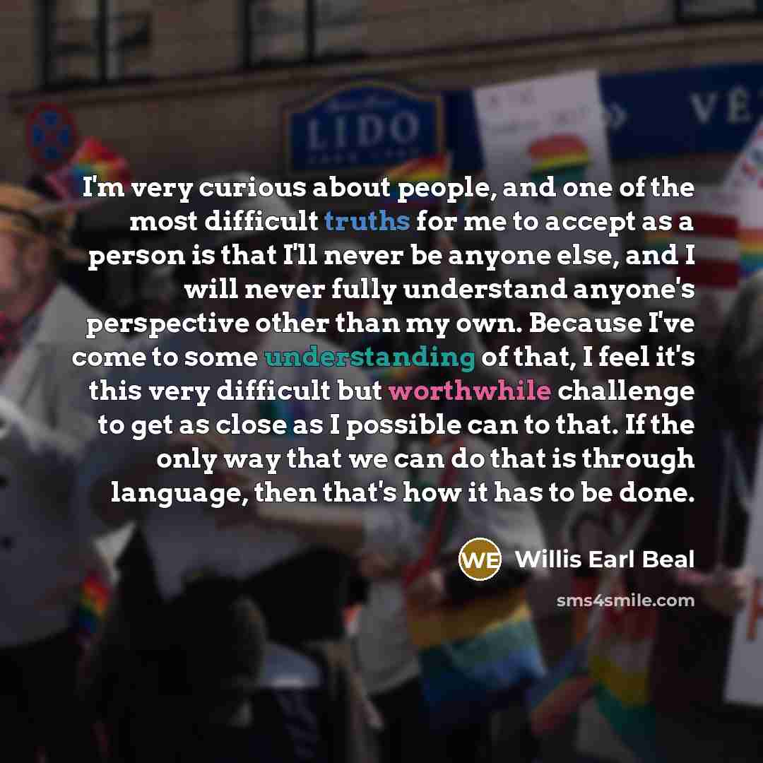 “I'm very curious about people, and one of the most difficult truths for me to accept as a person is that I'll never be anyone else, and I will never fully understand anyone's perspective other than my own. Because I've come to some understanding of that, I feel it's this very difficult but…” quote by Willis Earl Beal