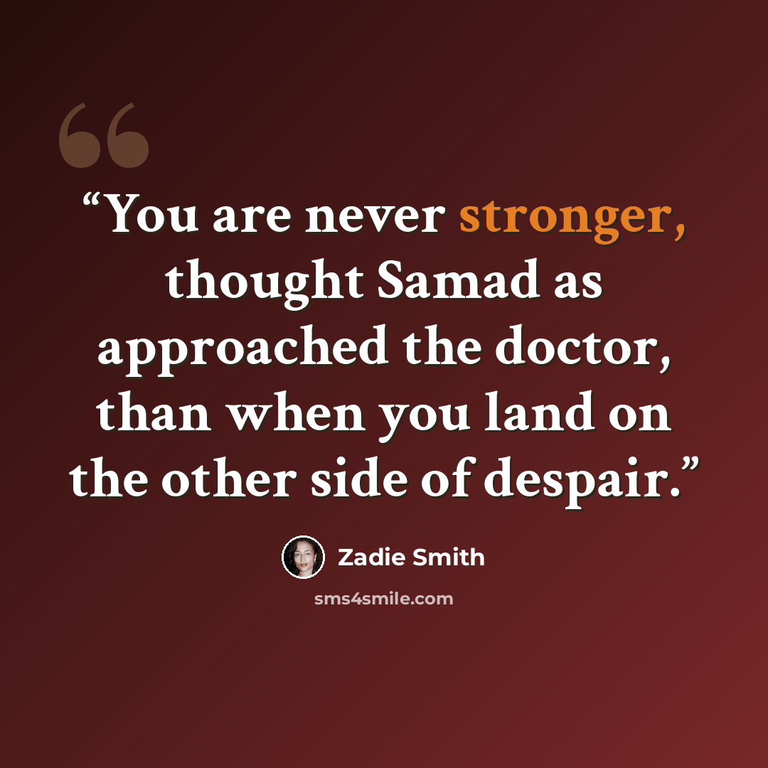 “You are never stronger, thought Samad as approached the doctor, than when you land on the other side of despair.” quote by Zadie Smith
