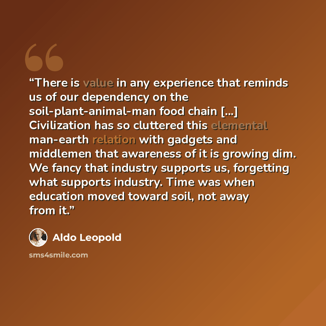 “There is value in any experience that reminds us of our dependency on the soil-plant-animal-man food chain [...] Civilization has so cluttered this elemental man-earth relation with gadgets and middlemen that awareness of it is growing dim. We fancy that industry supports us, forgetting what…” quote by Aldo Leopold