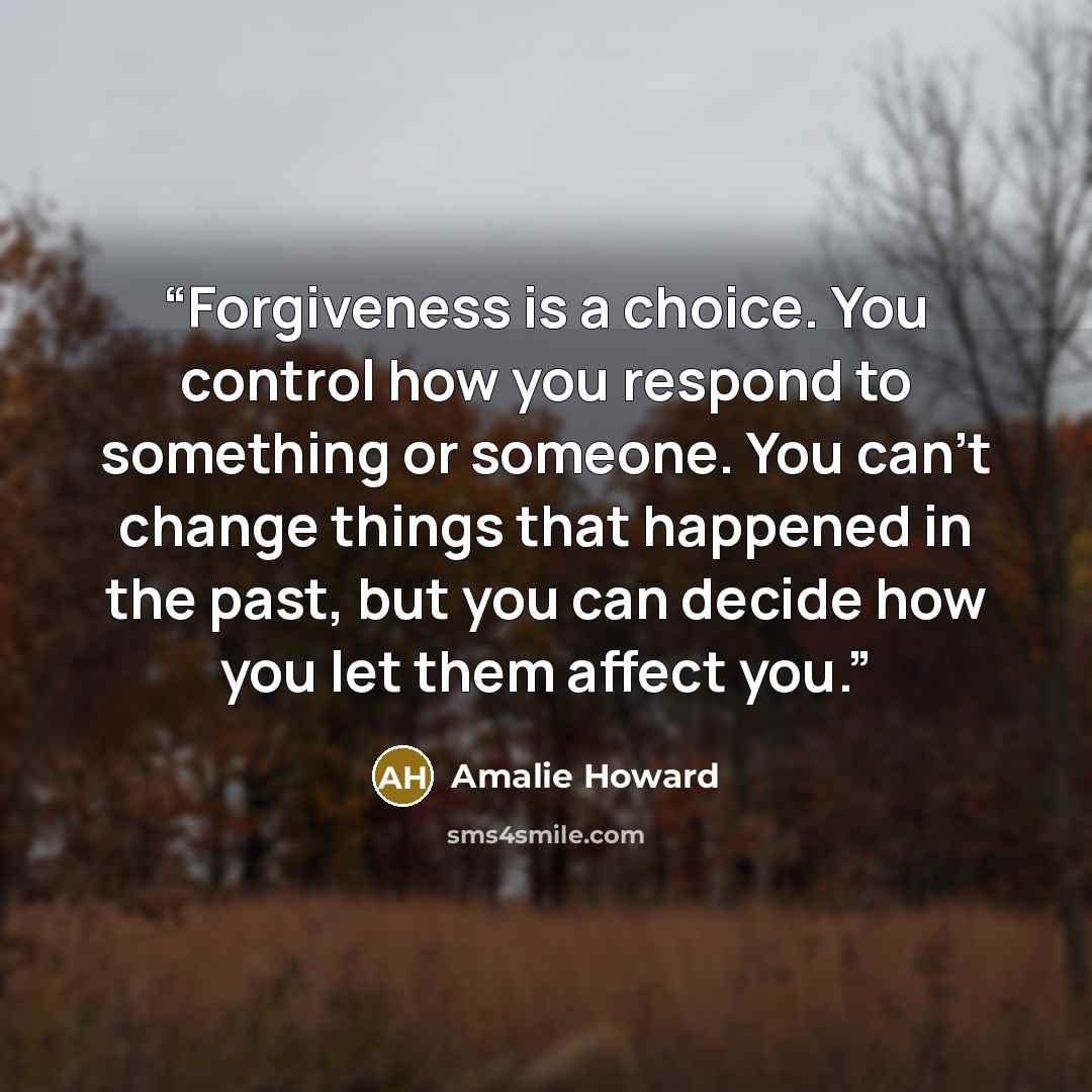 “Forgiveness is a choice. You control how you respond to something or someone. You can't change things that happened in the past, but you can decide how you let them affect you.” quote by Amalie Howard