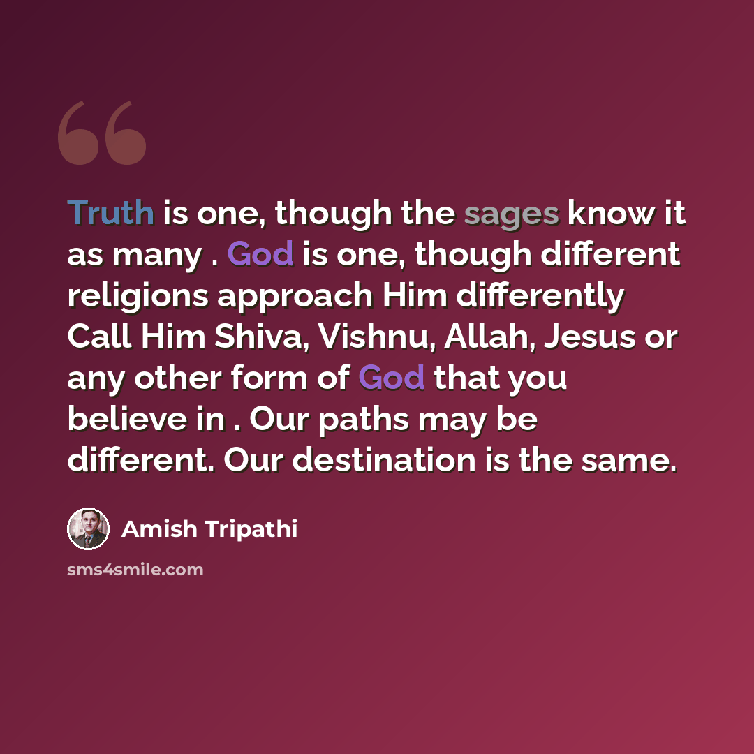 “Truth is one, though the sages know it as many . God is one, though different religions approach Him differently Call Him Shiva, Vishnu, Allah, Jesus or any other form of God that you believe in . Our paths may be different. Our destination is the same.” quote by Amish Tripathi