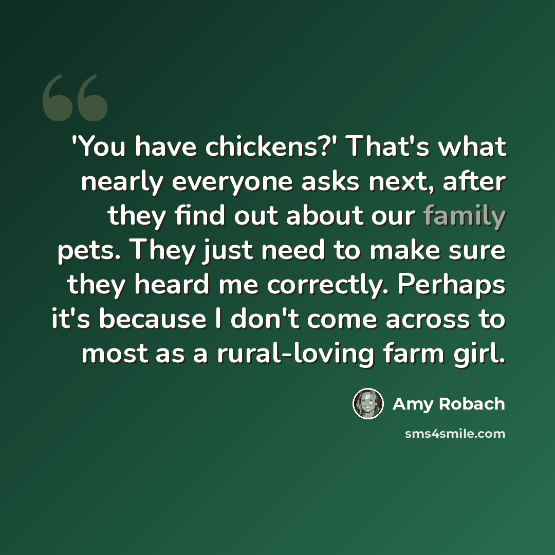 “'You have chickens?' That's what nearly everyone asks next, after they find out about our family pets. They just need to make sure they heard me correctly. Perhaps it's because I don't come across to most as a rural-loving farm girl.” quote by Amy Robach