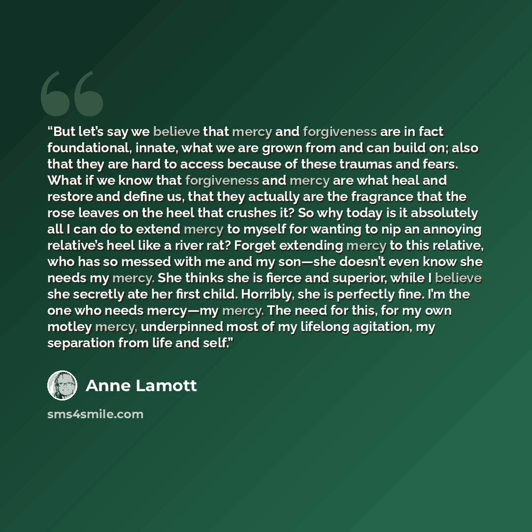 “But let’s say we believe that mercy and forgiveness are in fact foundational, innate, what we are grown from and can build on; also that they are hard to access because of these traumas and fears. What if we know that forgiveness and mercy are what heal and restore and define us, that they…” quote by Anne Lamott