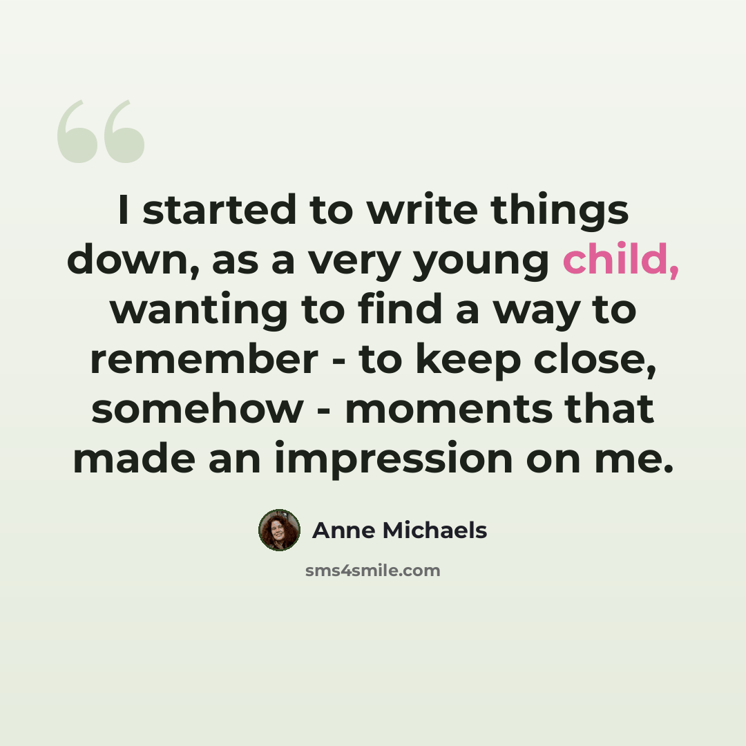 “I started to write things down, as a very young child, wanting to find a way to remember - to keep close, somehow - moments that made an impression on me.” quote by Anne Michaels