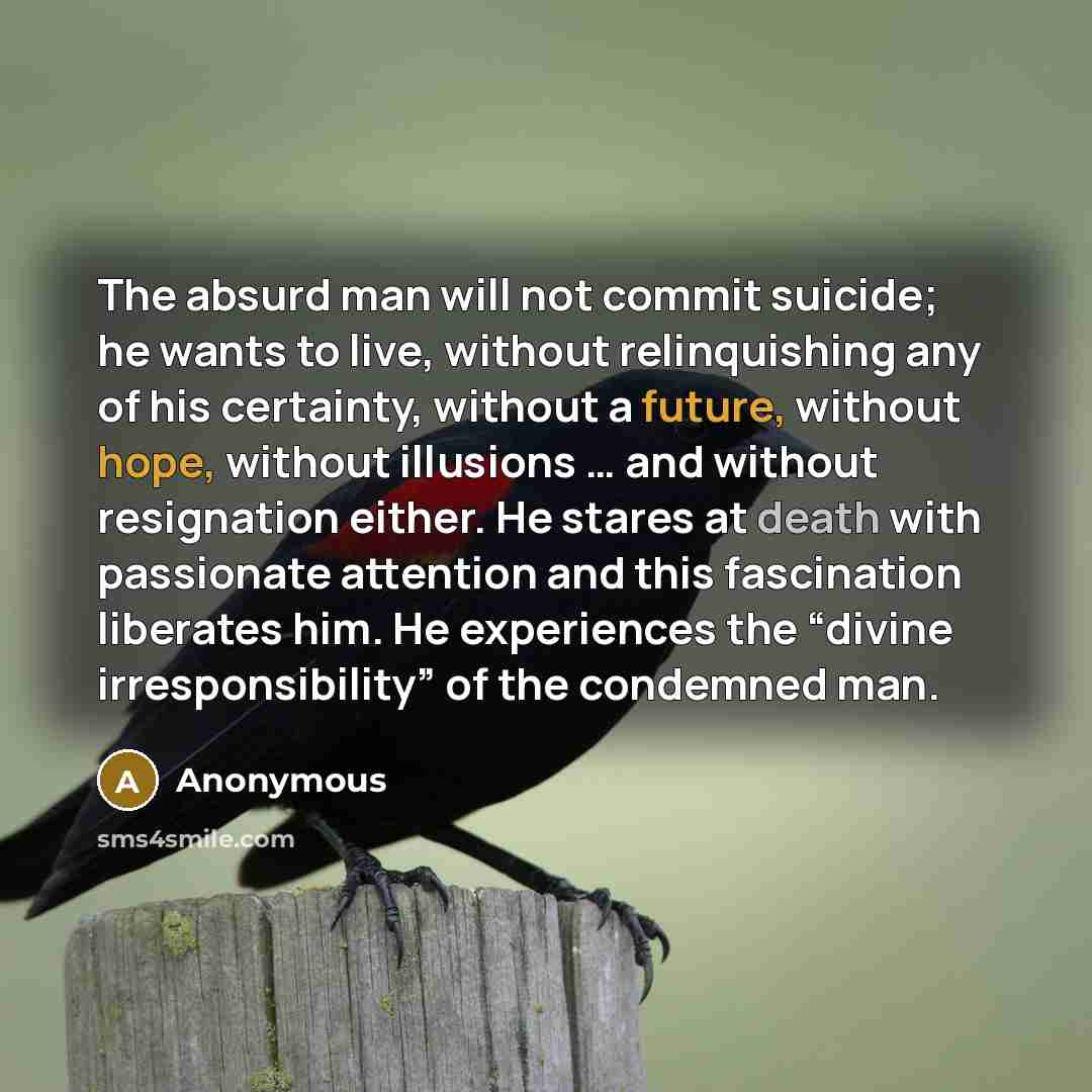 “The absurd man will not commit suicide; he wants to live, without relinquishing any of his certainty, without a future, without hope, without illusions … and without resignation either. He stares at death with passionate attention and this fascination liberates him. He experiences the “divine…” quote by Anonymous