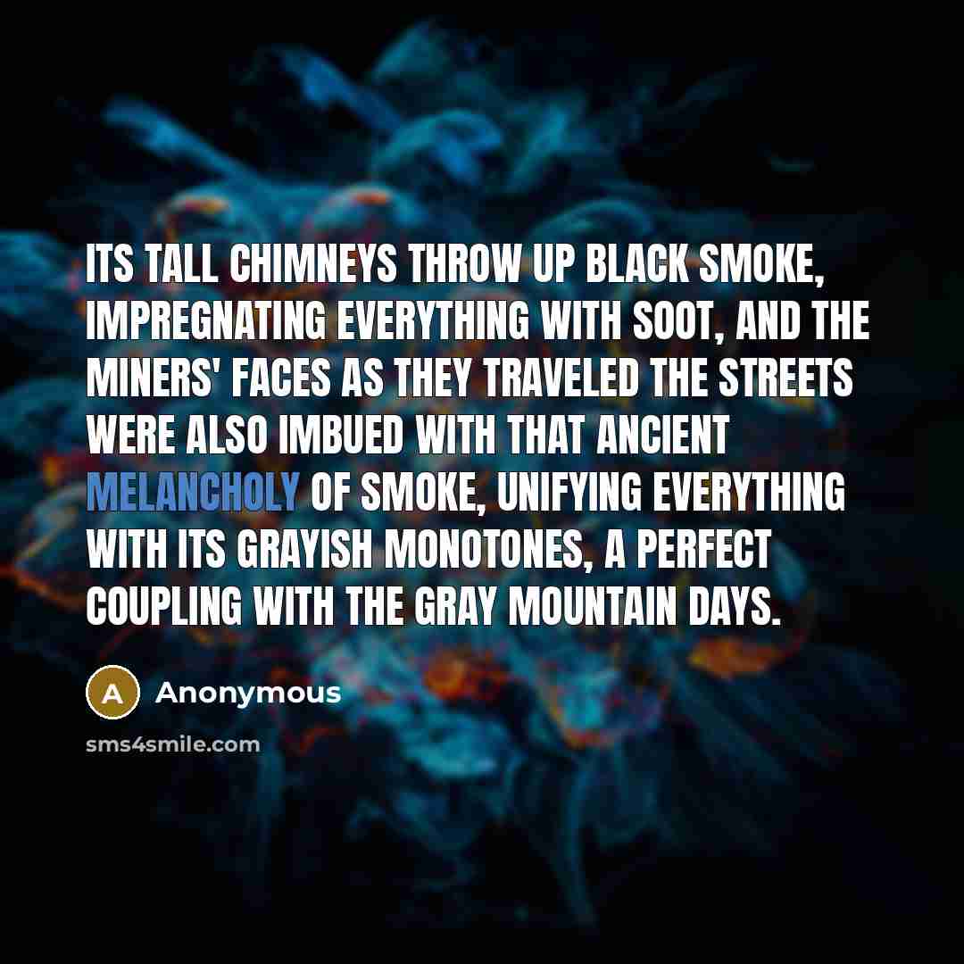 “Its tall chimneys throw up black smoke, impregnating everything with soot, and the miners' faces as they traveled the streets were also imbued with that ancient melancholy of smoke, unifying everything with its grayish monotones, a perfect coupling with the gray mountain days.” quote by Anonymous