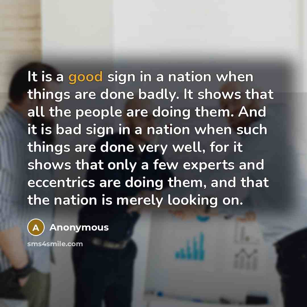 “It is a good sign in a nation when things are done badly. It shows that all the people are doing them. And it is bad sign in a nation when such things are done very well, for it shows that only a few experts and eccentrics are doing them, and that the nation is merely looking on.” quote by Anonymous