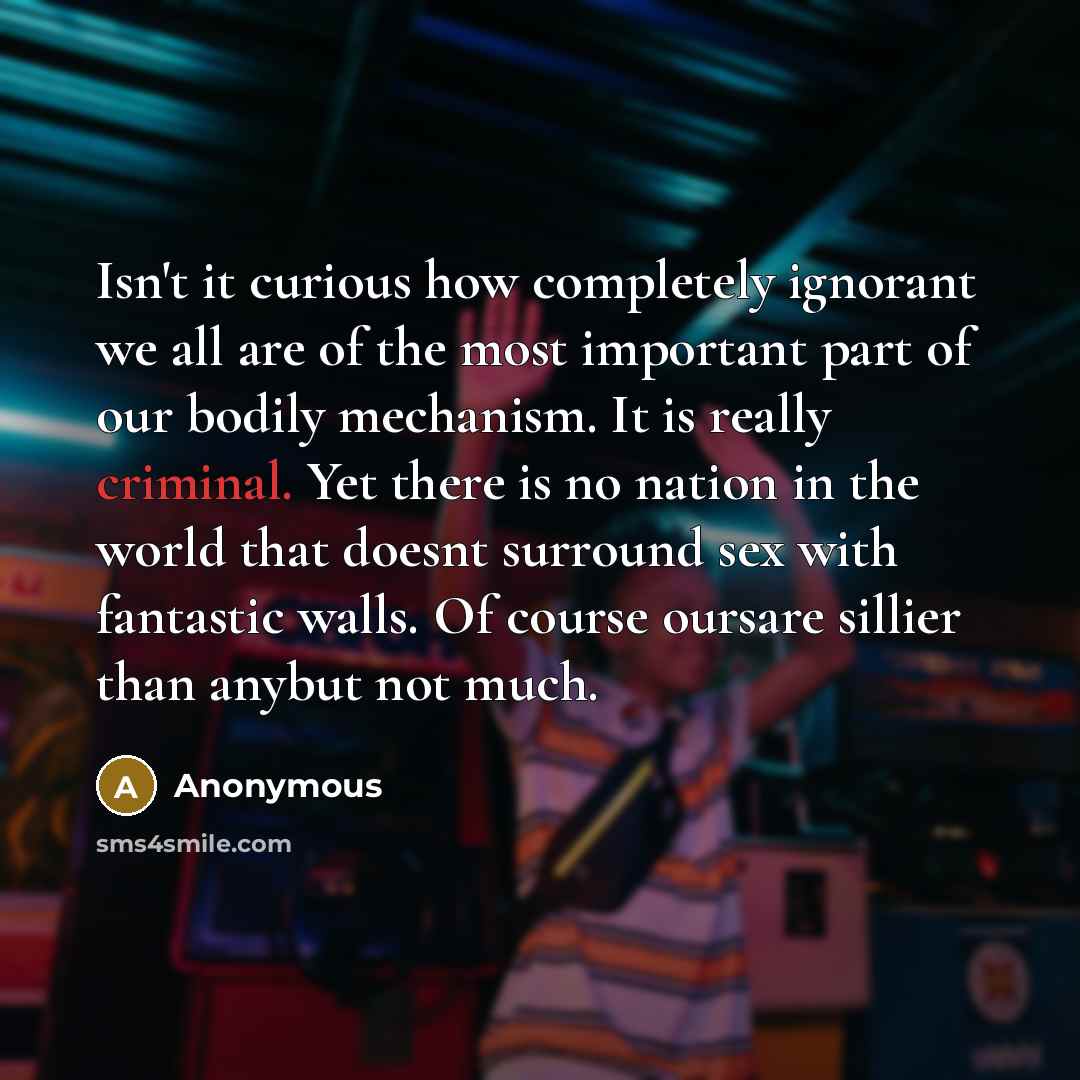 “Isn't it curious how completely ignorant we all are of the most important part of our bodily mechanism. It is really criminal. Yet there is no nation in the world that doesnt surround sex with fantastic walls. Of course oursare sillier than anybut not much.” quote by Anonymous