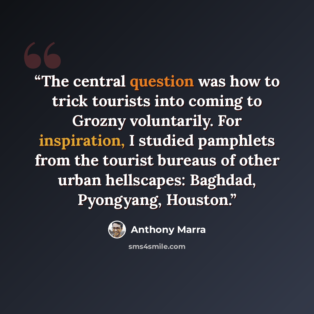 “The central question was how to trick tourists into coming to Grozny voluntarily. For inspiration, I studied pamphlets from the tourist bureaus of other urban hellscapes: Baghdad, Pyongyang, Houston.” quote by Anthony Marra
