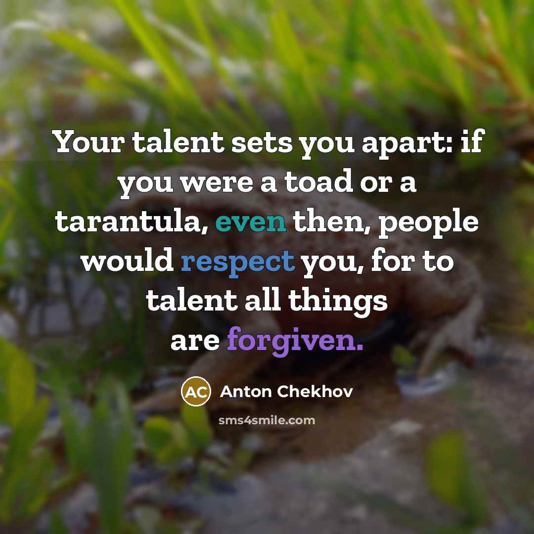 “Your talent sets you apart: if you were a toad or a tarantula, even then, people would respect you, for to talent all things are forgiven.” quote by Anton Chekhov