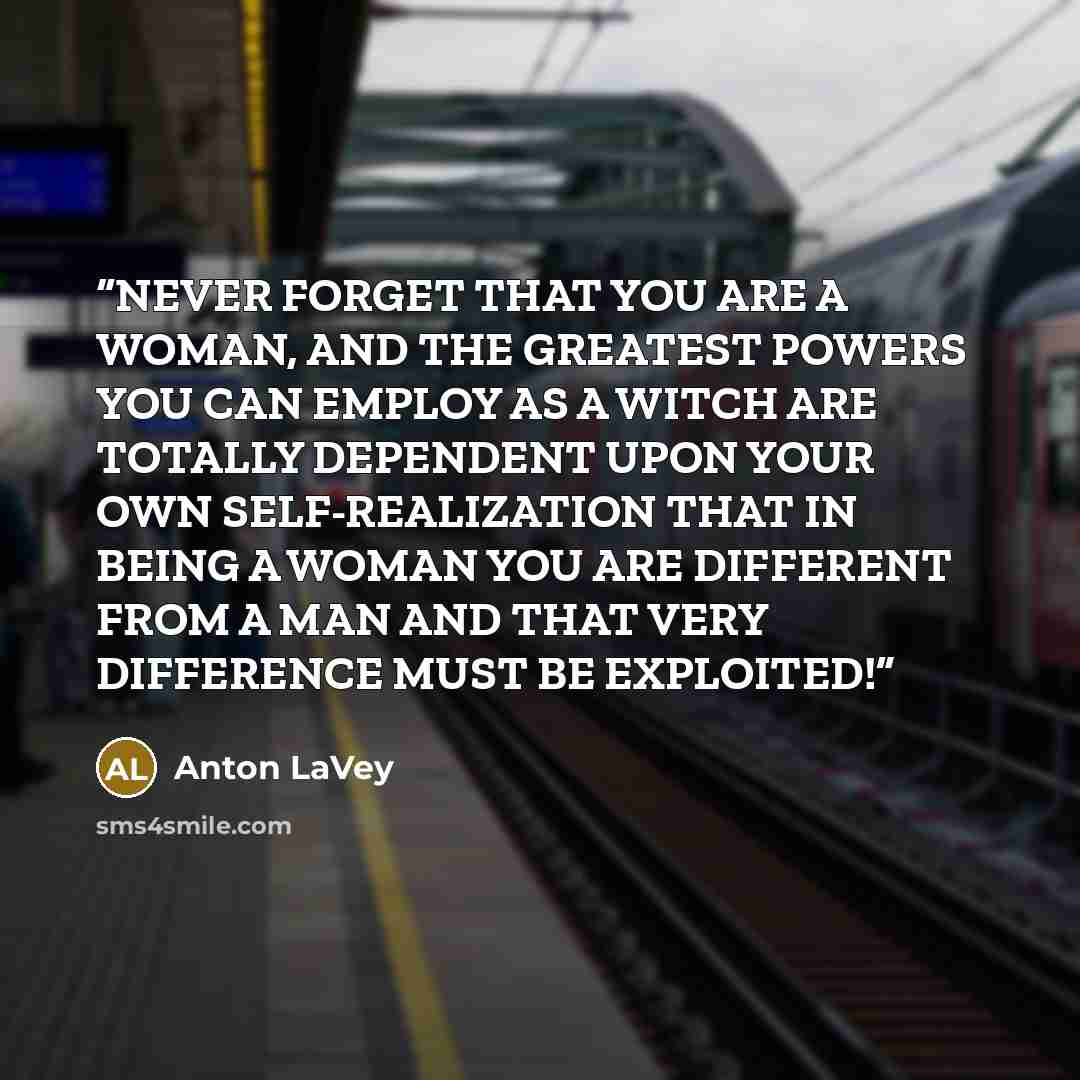 “NEVER FORGET THAT YOU ARE A WOMAN, AND THE GREATEST POWERS YOU CAN EMPLOY AS A WITCH ARE TOTALLY DEPENDENT UPON YOUR OWN SELF-REALIZATION THAT IN BEING A WOMAN YOU ARE DIFFERENT FROM A MAN AND THAT VERY DIFFERENCE MUST BE EXPLOITED!” quote by Anton LaVey