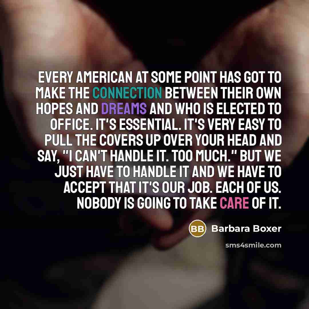 “Every American at some point has got to make the connection between their own hopes and dreams and who is elected to office. It's essential. It's very easy to pull the covers up over your head and say, "I can't handle it. Too much." But we just have to handle it and we have to accept that it's our…” quote by Barbara Boxer