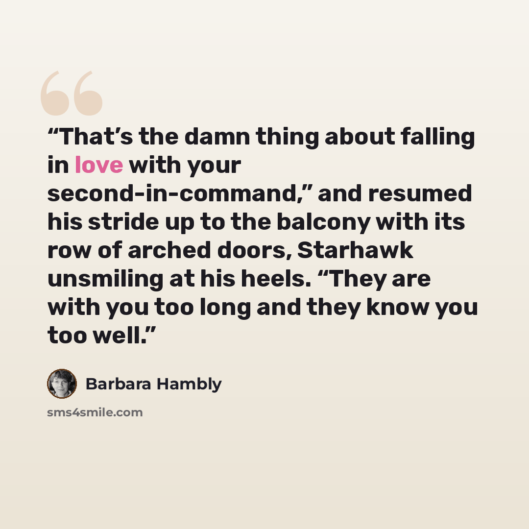 “That’s the damn thing about falling in love with your second-in-command,” and resumed his stride up to the balcony with its row of arched doors, Starhawk unsmiling at his heels. “They are with you too long and they know you too well.” quote by Barbara Hambly