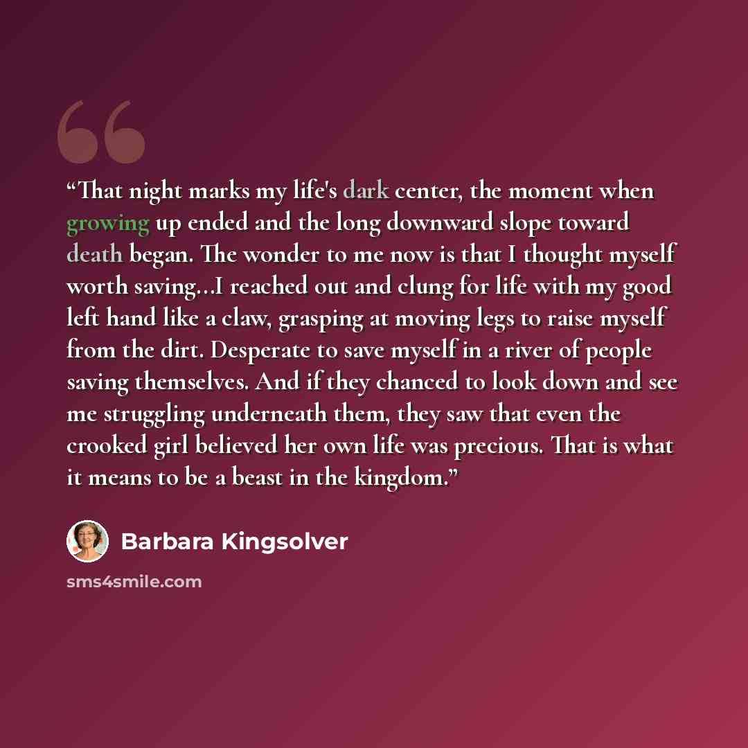“That night marks my life's dark center, the moment when growing up ended and the long downward slope toward death began. The wonder to me now is that I thought myself worth saving...I reached out and clung for life with my good left hand like a claw, grasping at moving legs to raise myself from…” quote by Barbara Kingsolver