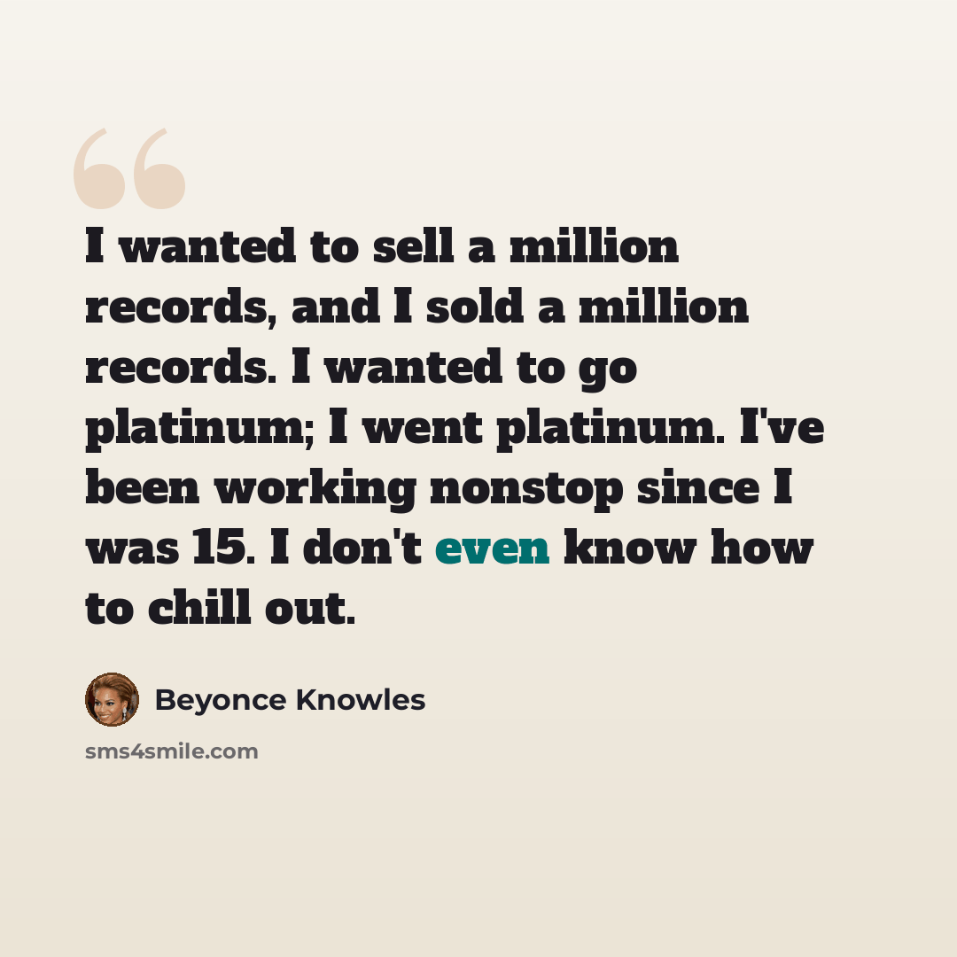 “I wanted to sell a million records, and I sold a million records. I wanted to go platinum; I went platinum. I've been working nonstop since I was 15. I don't even know how to chill out.” quote by Beyonce Knowles