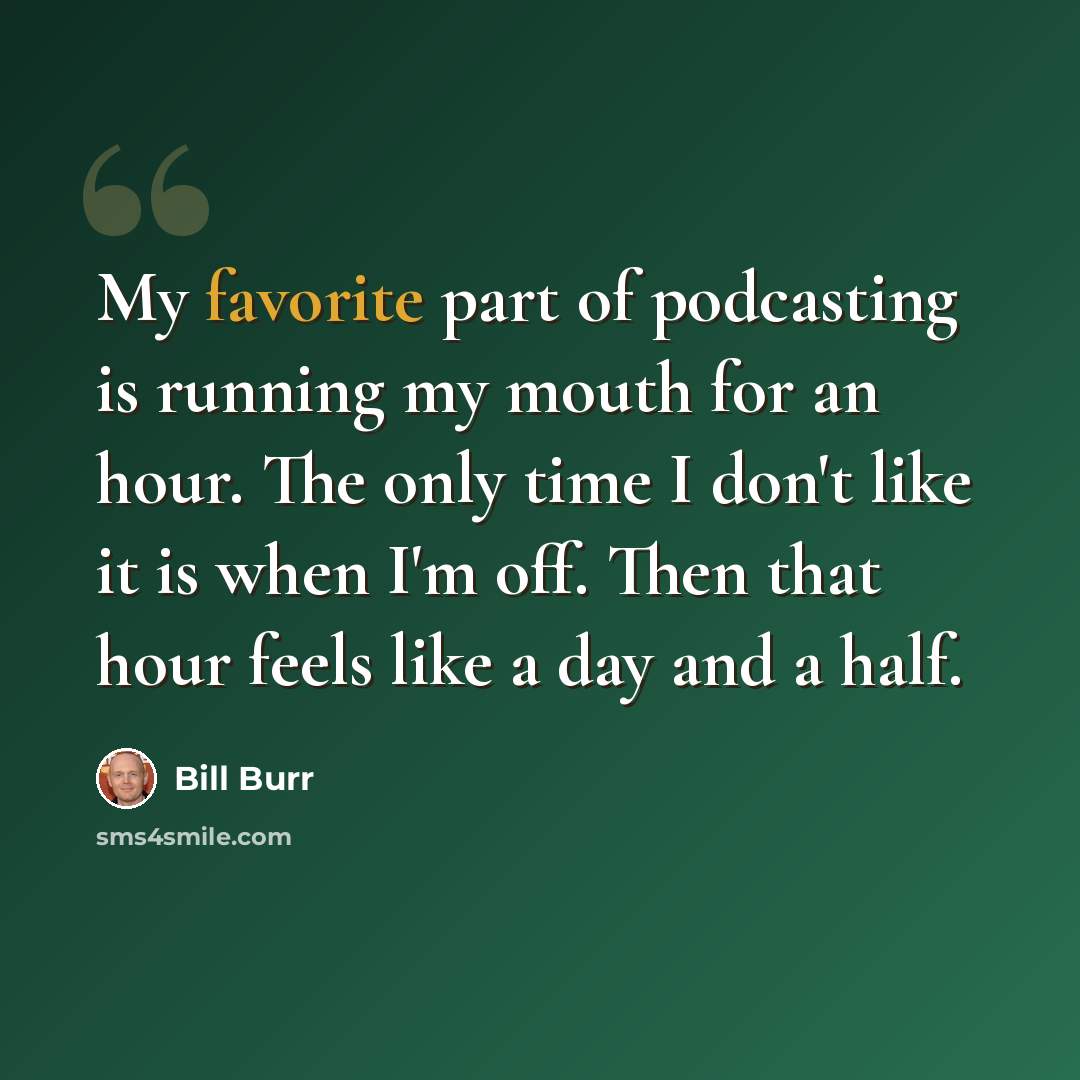 “My favorite part of podcasting is running my mouth for an hour. The only time I don't like it is when I'm off. Then that hour feels like a day and a half.” quote by Bill Burr