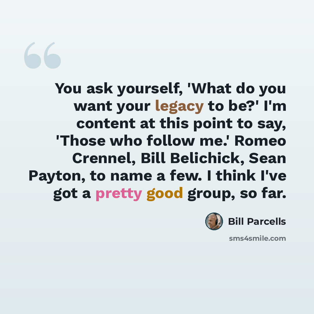 “You ask yourself, 'What do you want your legacy to be?' I'm content at this point to say, 'Those who follow me.' Romeo Crennel, Bill Belichick, Sean Payton, to name a few. I think I've got a pretty good group, so far.” quote by Bill Parcells