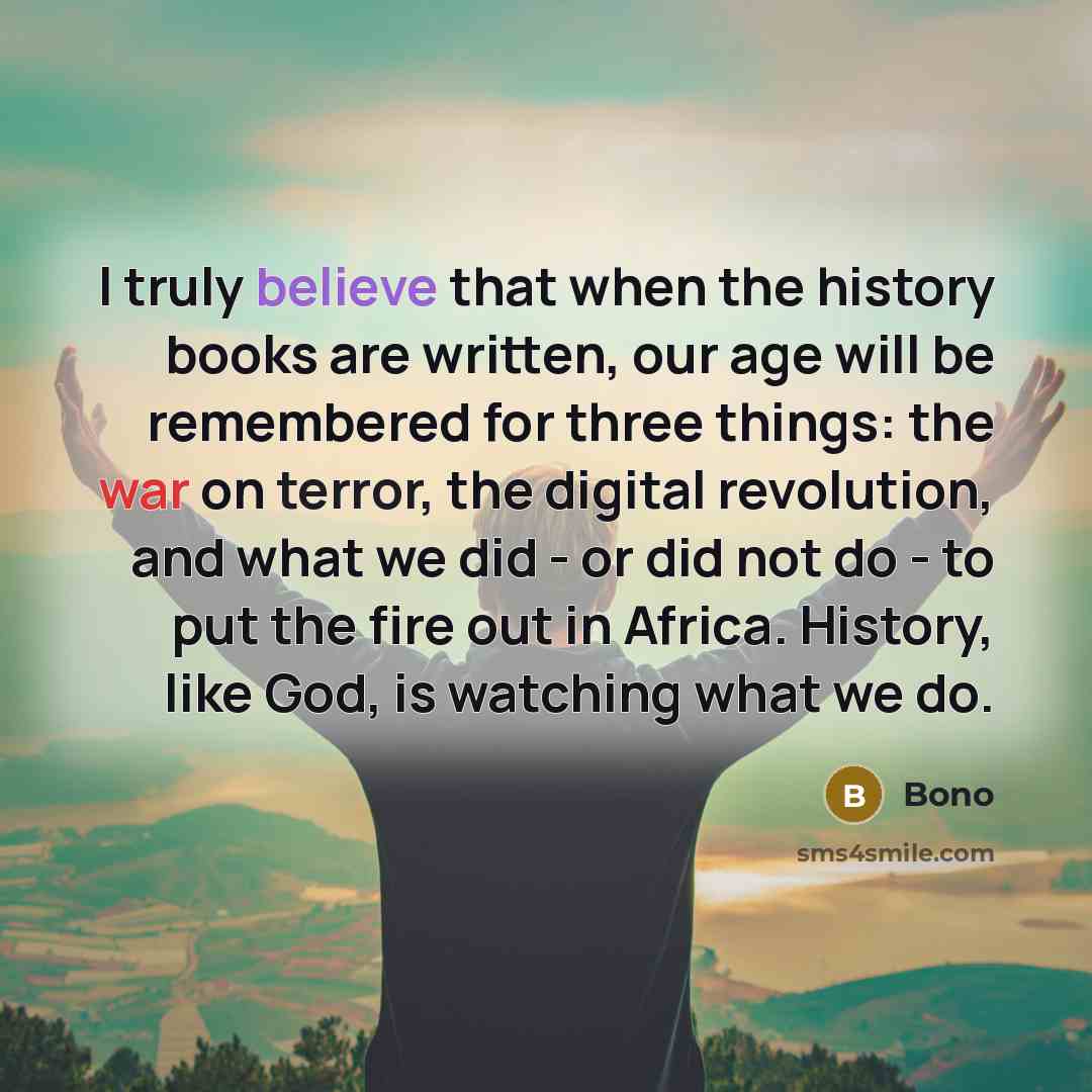 “I truly believe that when the history books are written, our age will be remembered for three things: the war on terror, the digital revolution, and what we did - or did not do - to put the fire out in Africa. History, like God, is watching what we do.” quote by Bono