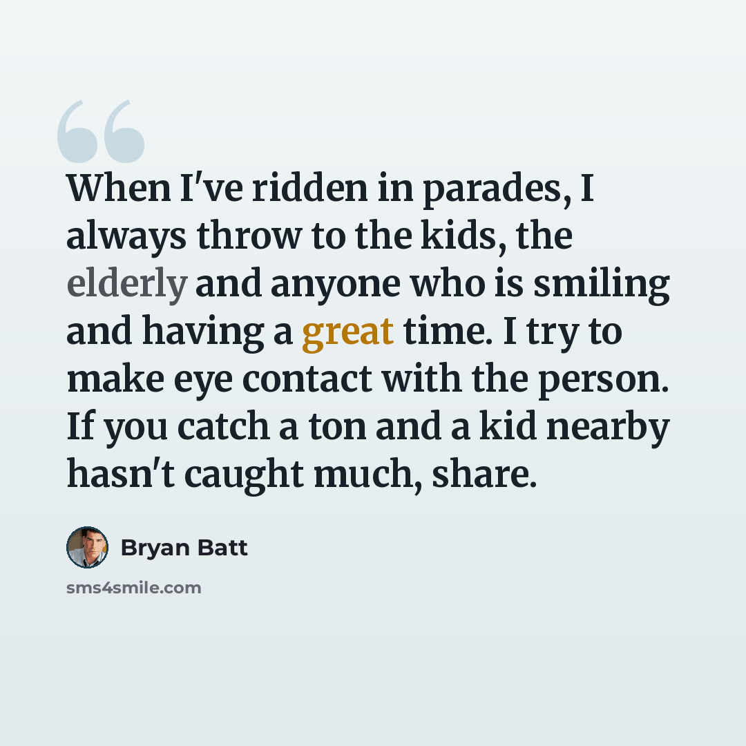 “When I've ridden in parades, I always throw to the kids, the elderly and anyone who is smiling and having a great time. I try to make eye contact with the person. If you catch a ton and a kid nearby hasn't caught much, share.” quote by Bryan Batt