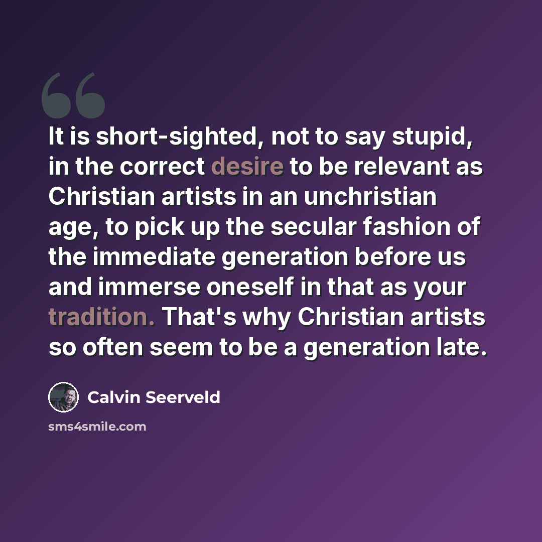 “It is short-sighted, not to say stupid, in the correct desire to be relevant as Christian artists in an unchristian age, to pick up the secular fashion of the immediate generation before us and immerse oneself in that as your tradition. That's why Christian artists so often seem to be a generation…” quote by Calvin Seerveld