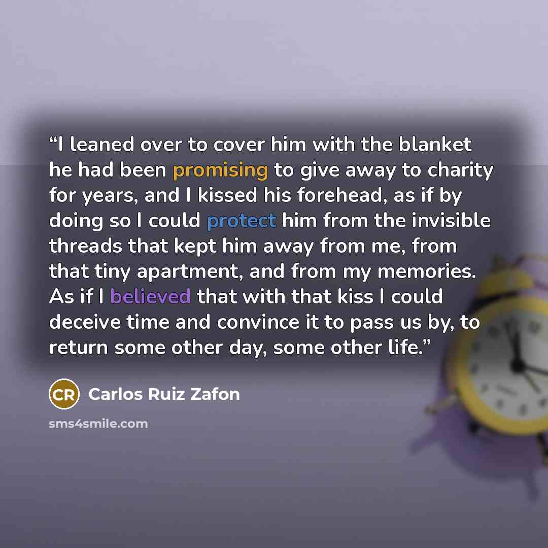 “I leaned over to cover him with the blanket he had been promising to give away to charity for years, and I kissed his forehead, as if by doing so I could protect him from the invisible threads that kept him away from me, from that tiny apartment, and from my memories. As if I believed that with…” quote by Carlos Ruiz Zafón