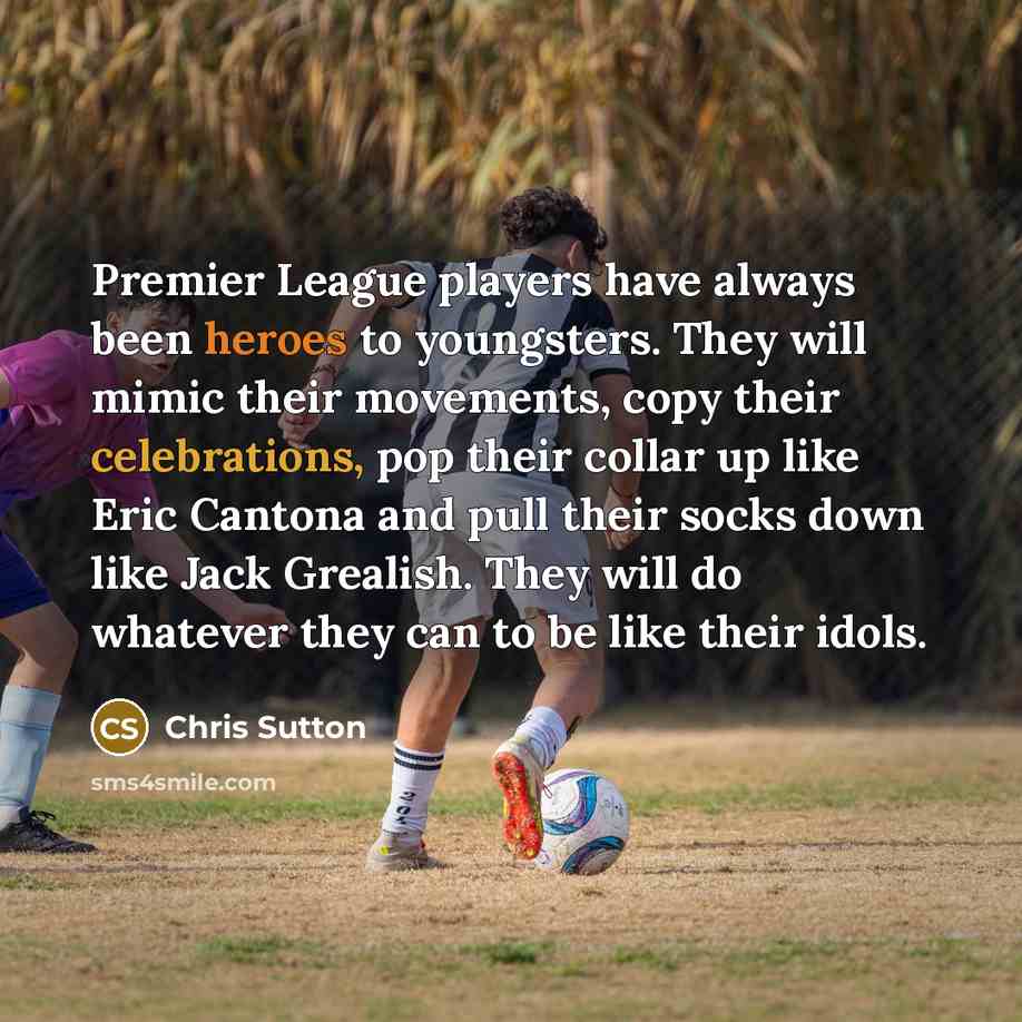 “Premier League players have always been heroes to youngsters. They will mimic their movements, copy their celebrations, pop their collar up like Eric Cantona and pull their socks down like Jack Grealish. They will do whatever they can to be like their idols.” quote by Chris Sutton
