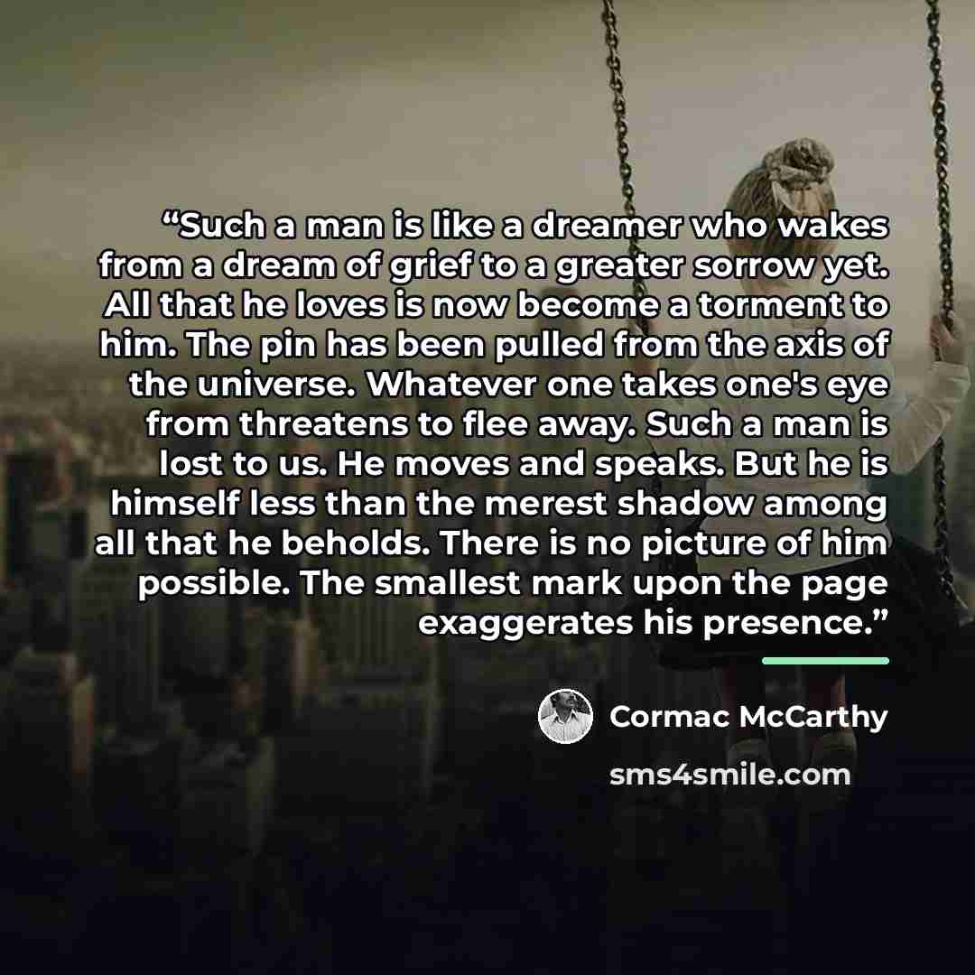 “Such a man is like a dreamer who wakes from a dream of grief to a greater sorrow yet. All that he loves is now become a torment to him. The pin has been pulled from the axis of the universe. Whatever one takes one's eye from threatens to flee away. Such a man is lost to us. He moves and speaks…” quote by Cormac McCarthy
