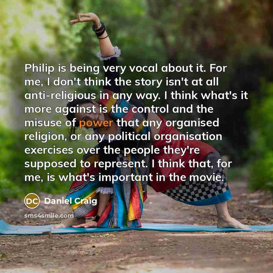 “Philip is being very vocal about it. For me, I don't think the story isn't at all anti-religious in any way. I think what's it more against is the control and the misuse of power that any organised religion, or any political organisation exercises over the people they're supposed to represent. I…” quote by Daniel Craig