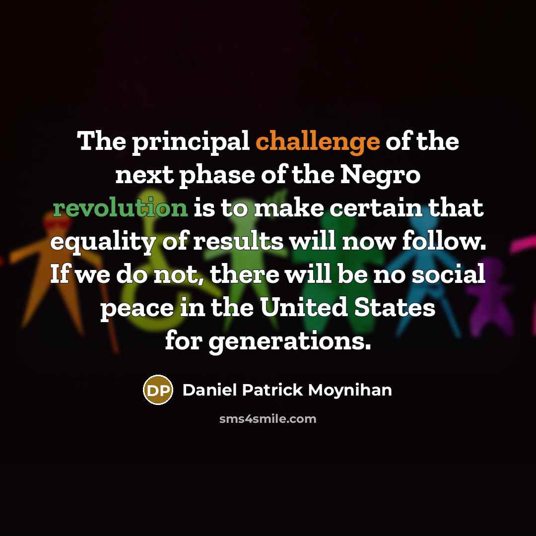 “The principal challenge of the next phase of the Negro revolution is to make certain that equality of results will now follow. If we do not, there will be no social peace in the United States for generations.” quote by Daniel Patrick Moynihan