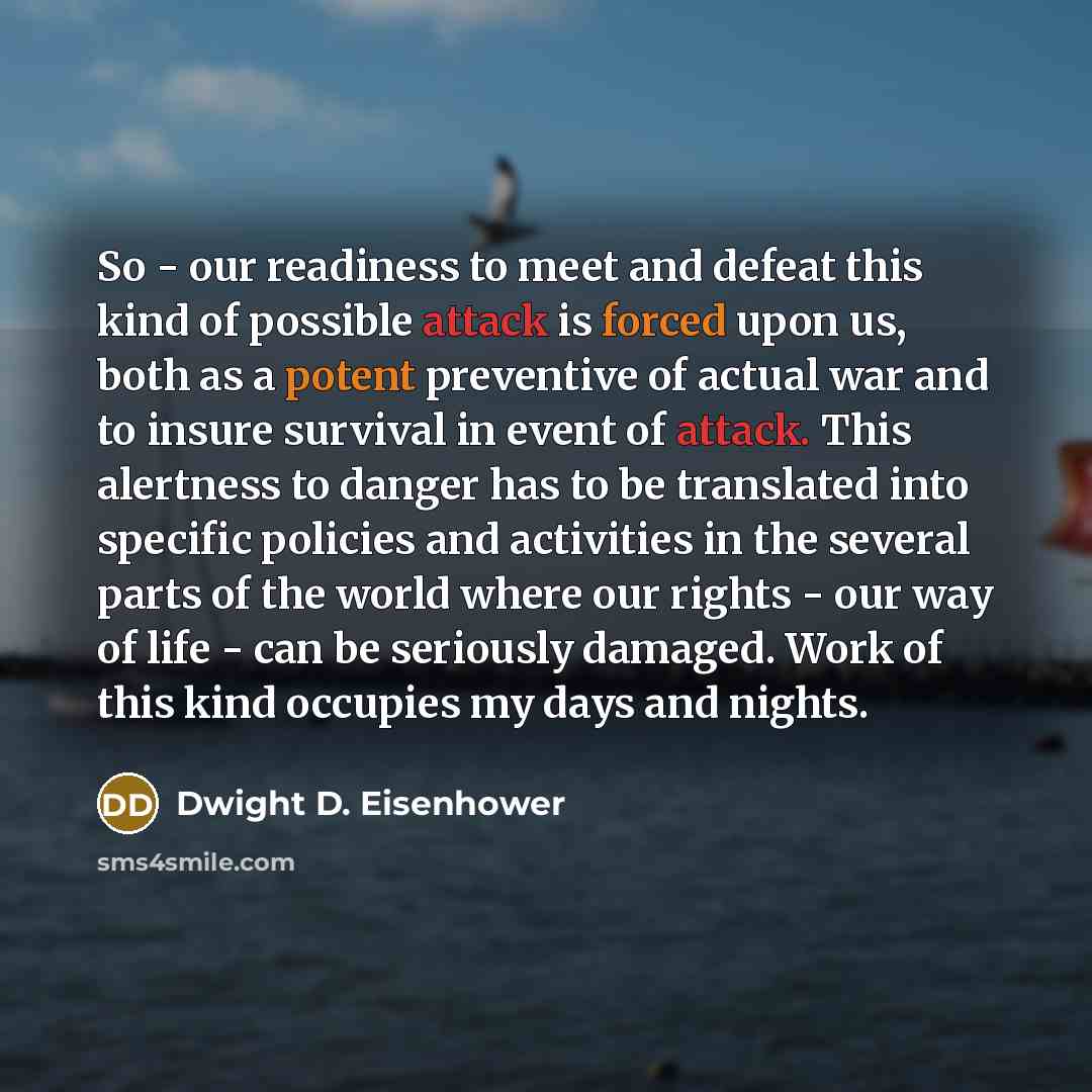 “So - our readiness to meet and defeat this kind of possible attack is forced upon us, both as a potent preventive of actual war and to insure survival in event of attack. This alertness to danger has to be translated into specific policies and activities in the several parts of the world where our…” quote by Dwight D. Eisenhower