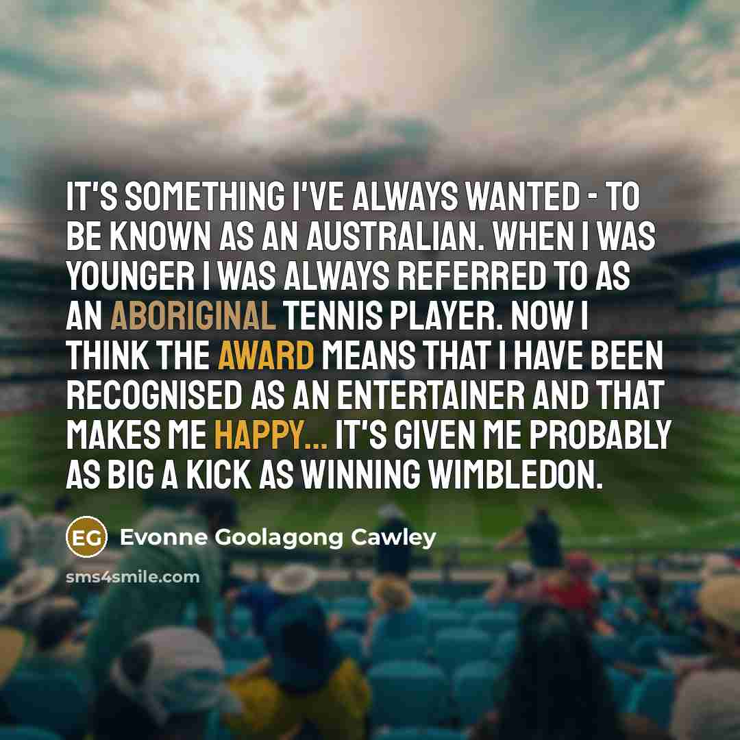 “It's something I've always wanted - to be known as an Australian. When I was younger I was always referred to as an Aboriginal tennis player. Now I think the award means that I have been recognised as an entertainer and that makes me happy... It's given me probably as big a kick as winning…” quote by Evonne Goolagong Cawley