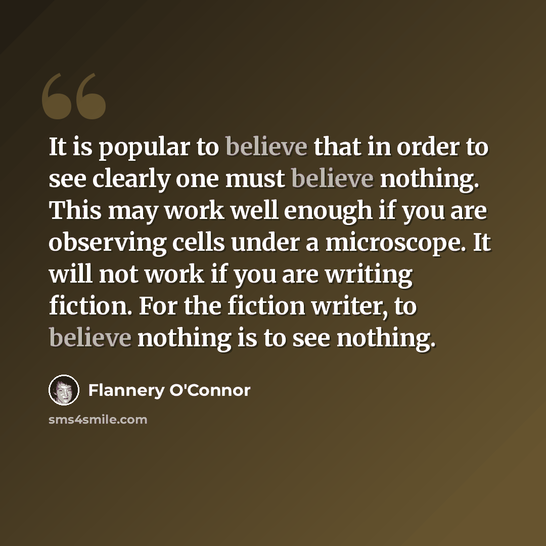 “It is popular to believe that in order to see clearly one must believe nothing. This may work well enough if you are observing cells under a microscope. It will not work if you are writing fiction. For the fiction writer, to believe nothing is to see nothing.” quote by Flannery O'Connor