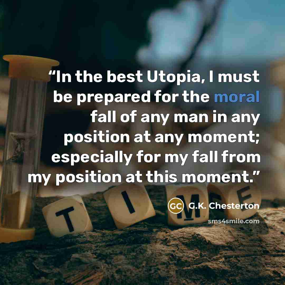 “In the best Utopia, I must be prepared for the moral fall of any man in any position at any moment; especially for my fall from my position at this moment.” quote by G.K. Chesterton