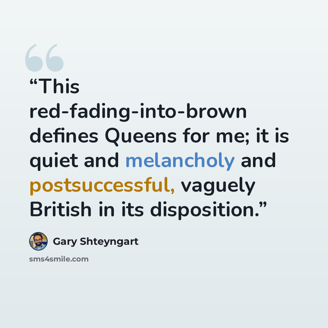 “This red-fading-into-brown defines Queens for me; it is quiet and melancholy and postsuccessful, vaguely British in its disposition.” quote by Gary Shteyngart