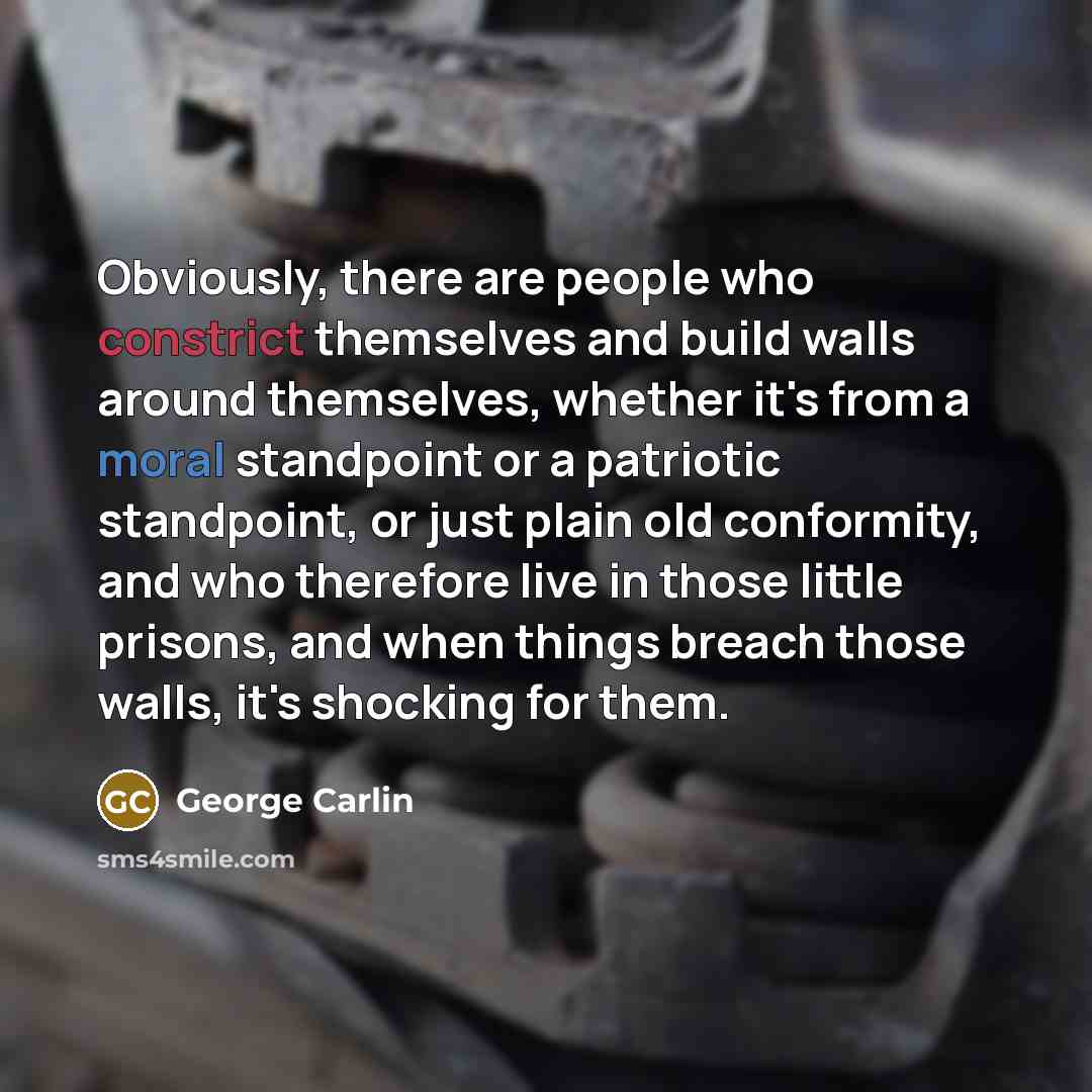 “Obviously, there are people who constrict themselves and build walls around themselves, whether it's from a moral standpoint or a patriotic standpoint, or just plain old conformity, and who therefore live in those little prisons, and when things breach those walls, it's shocking for them.” quote by George Carlin